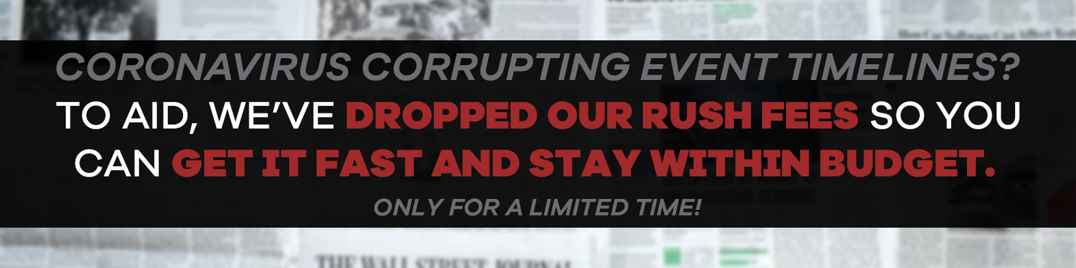 Coronavirus corrupting event timelines? To aid, we've dropped our rush fees so you can get it fast and stay within budget. Only for a limited time!